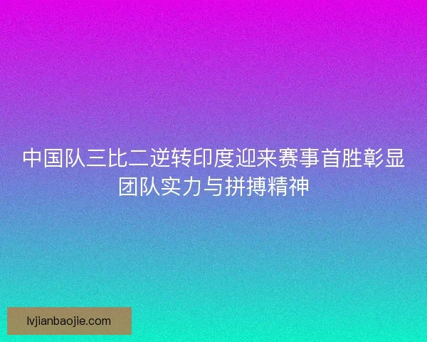 中国队三比二逆转印度迎来赛事首胜彰显团队实力与拼搏精神