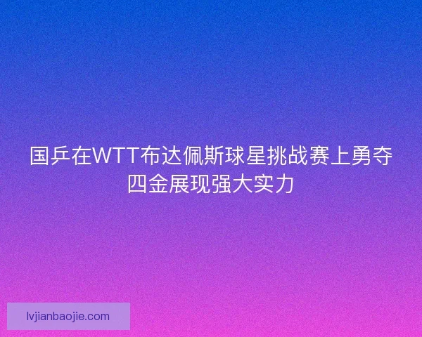 国乒在WTT布达佩斯球星挑战赛上勇夺四金展现强大实力