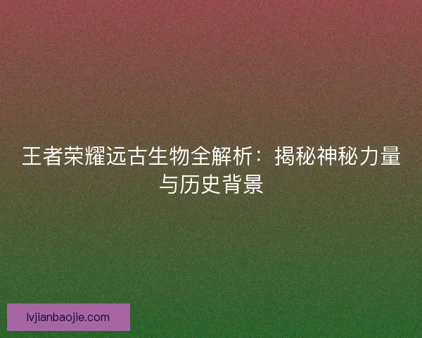 王者荣耀远古生物全解析：揭秘神秘力量与历史背景