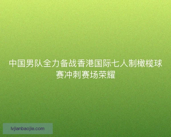 中国男队全力备战香港国际七人制橄榄球赛冲刺赛场荣耀