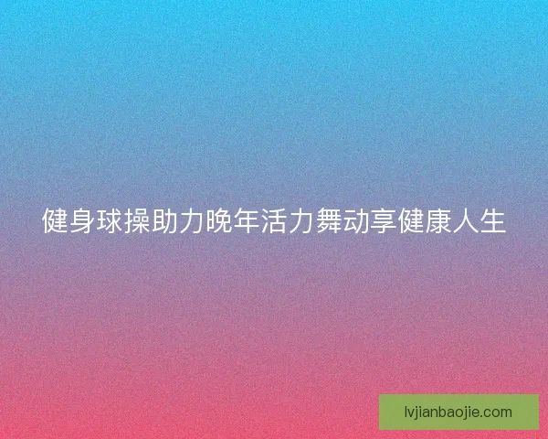 健身球操助力晚年活力舞动享健康人生