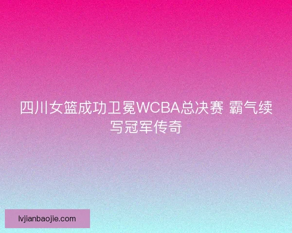 四川女篮成功卫冕WCBA总决赛 霸气续写冠军传奇