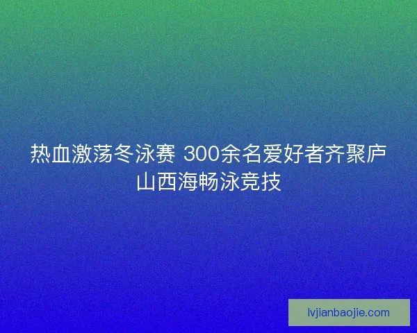 热血激荡冬泳赛 300余名爱好者齐聚庐山西海畅泳竞技