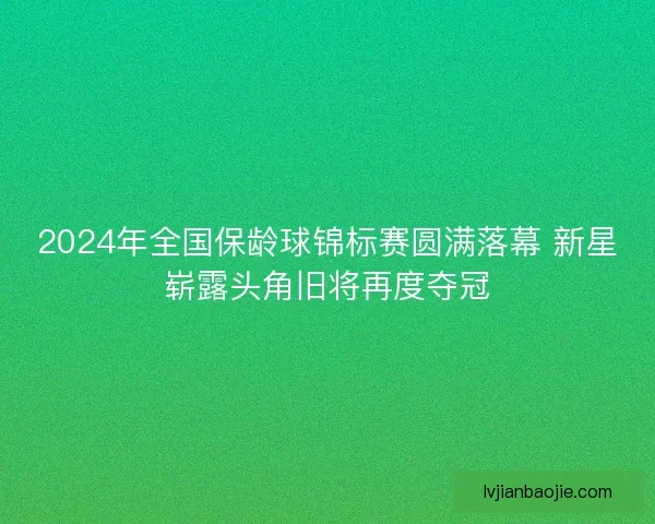 2024年全国保龄球锦标赛圆满落幕 新星崭露头角旧将再度夺冠
