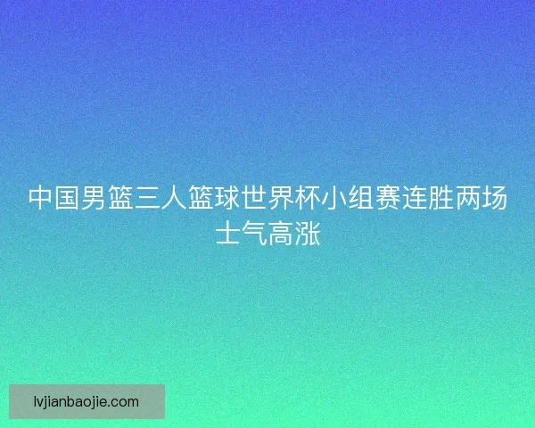 中国男篮三人篮球世界杯小组赛连胜两场士气高涨