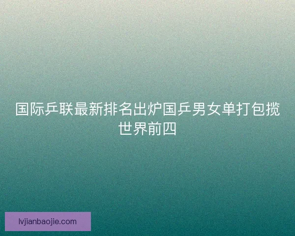 国际乒联最新排名出炉国乒男女单打包揽世界前四