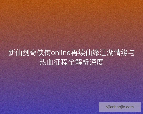 新仙剑奇侠传online再续仙缘江湖情缘与热血征程全解析深度