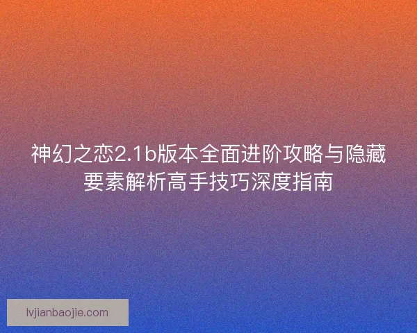 神幻之恋2.1b版本全面进阶攻略与隐藏要素解析高手技巧深度指南