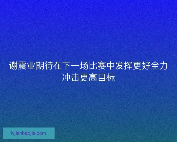谢震业期待在下一场比赛中发挥更好全力冲击更高目标