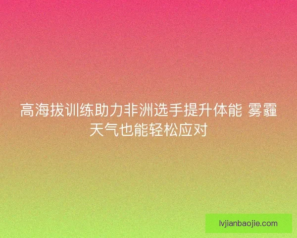 高海拔训练助力非洲选手提升体能 雾霾天气也能轻松应对 高海拔训练助力非洲选手提升体能 雾霾天气也能轻松应对