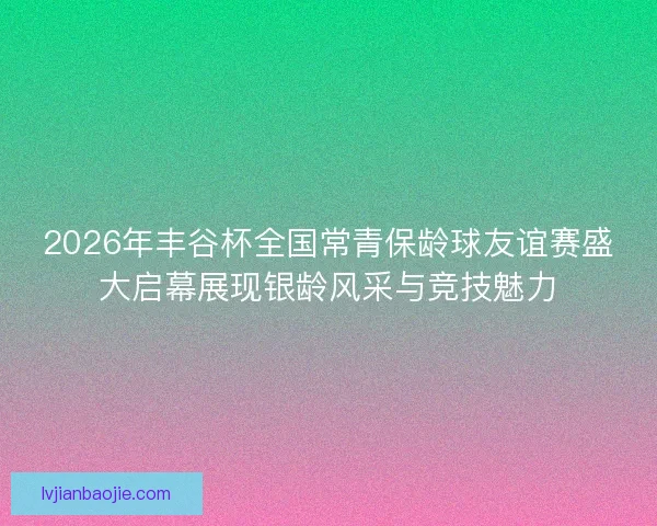 2026年丰谷杯全国常青保龄球友谊赛盛大启幕展现银龄风采与竞技魅力 2026年丰谷杯全国常青保龄球友谊赛盛大启幕展现银龄风采与竞技魅力