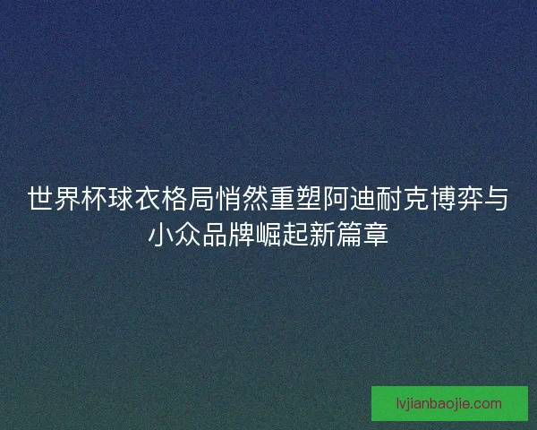 世界杯球衣格局悄然重塑阿迪耐克博弈与小众品牌崛起新篇章