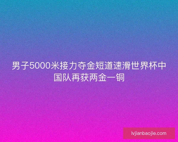男子5000米接力夺金短道速滑世界杯中国队再获两金一铜