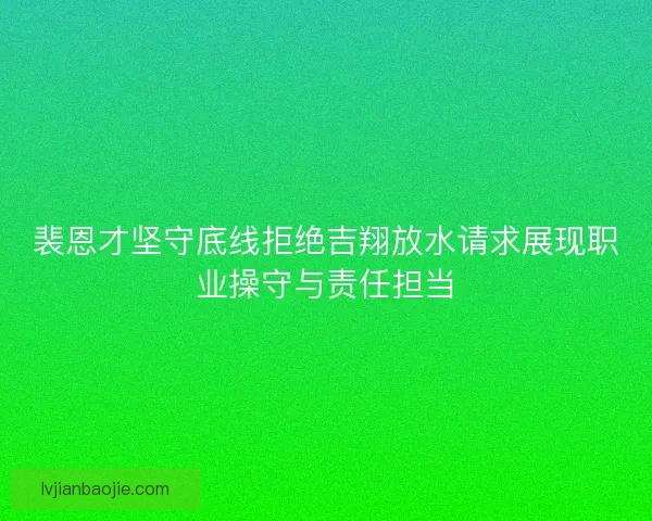 裴恩才坚守底线拒绝吉翔放水请求展现职业操守与责任担当