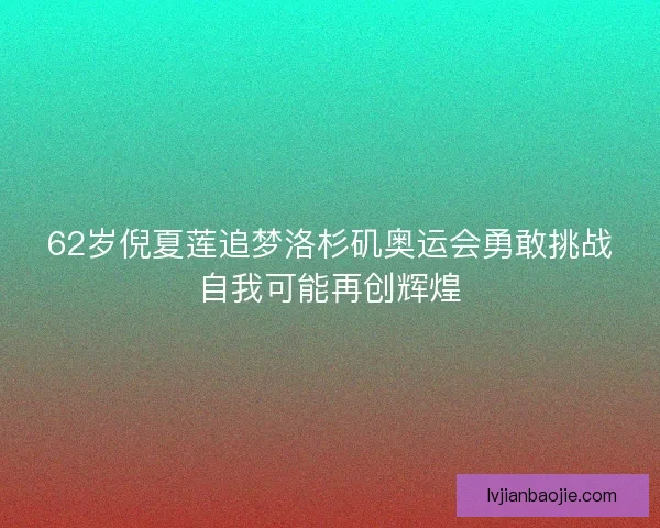 62岁倪夏莲追梦洛杉矶奥运会勇敢挑战自我可能再创辉煌
