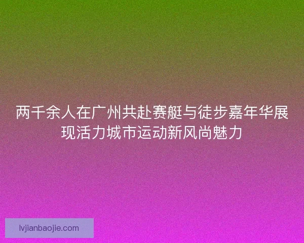 两千余人在广州共赴赛艇与徒步嘉年华展现活力城市运动新风尚魅力