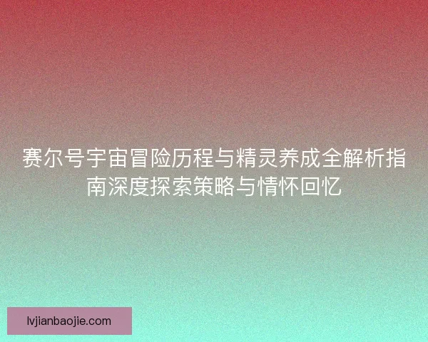 赛尔号宇宙冒险历程与精灵养成全解析指南深度探索策略与情怀回忆 赛尔号宇宙冒险历程与精灵养成全解析指南深度探索策略与情怀回忆