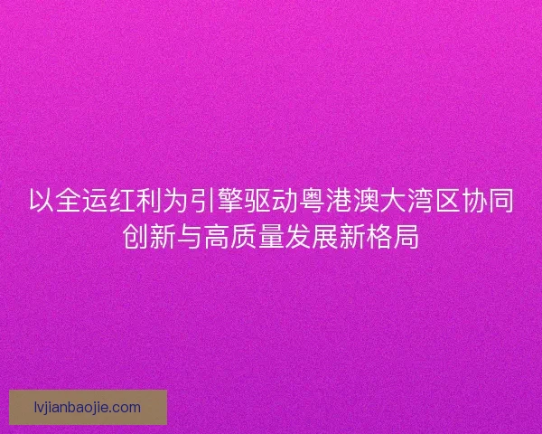 以全运红利为引擎驱动粤港澳大湾区协同创新与高质量发展新格局 以全运红利为引擎驱动粤港澳大湾区协同创新与高质量发展新格局