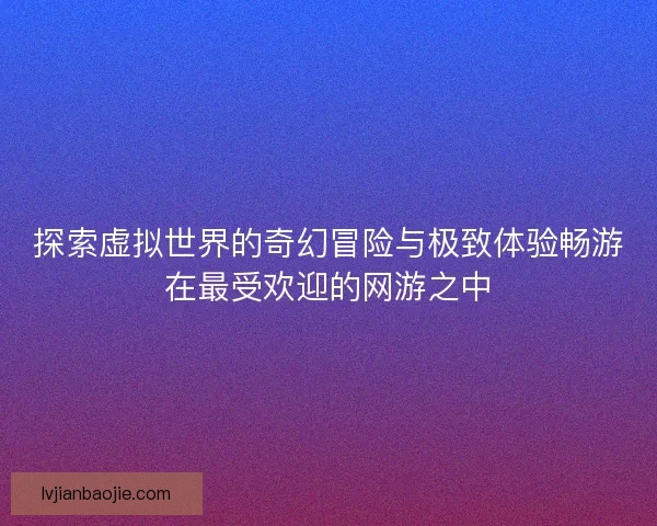 探索虚拟世界的奇幻冒险与极致体验畅游在最受欢迎的网游之中 探索虚拟世界的奇幻冒险与极致体验畅游在最受欢迎的网游之中