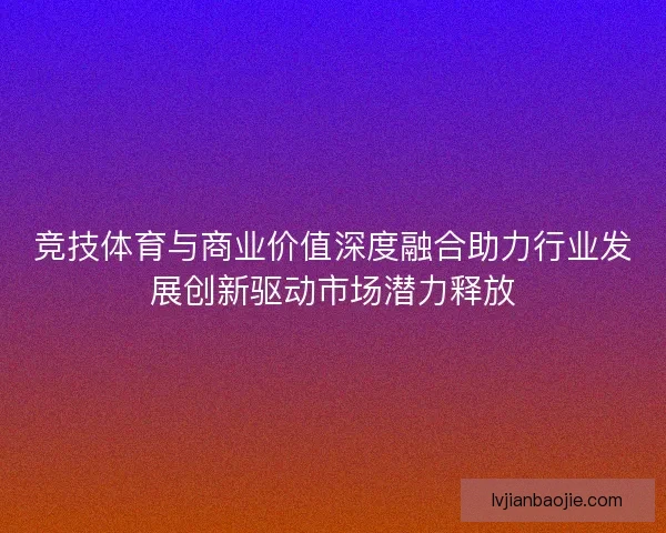 竞技体育与商业价值深度融合助力行业发展创新驱动市场潜力释放 竞技体育与商业价值深度融合助力行业发展创新驱动市场潜力释放