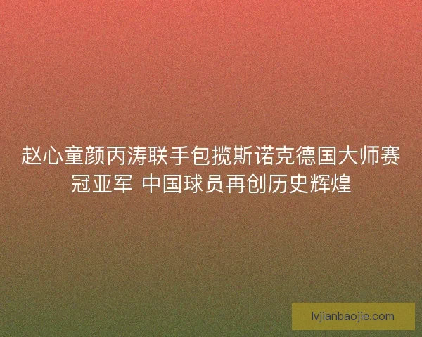 赵心童颜丙涛联手包揽斯诺克德国大师赛冠亚军 中国球员再创历史辉煌 赵心童颜丙涛联手包揽斯诺克德国大师赛冠亚军 中国球员再创历史辉煌