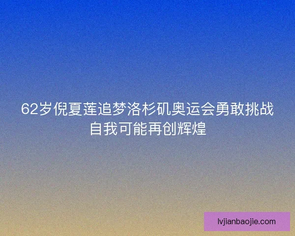 62岁倪夏莲追梦洛杉矶奥运会勇敢挑战自我可能再创辉煌 62岁倪夏莲追梦洛杉矶奥运会勇敢挑战自我可能再创辉煌