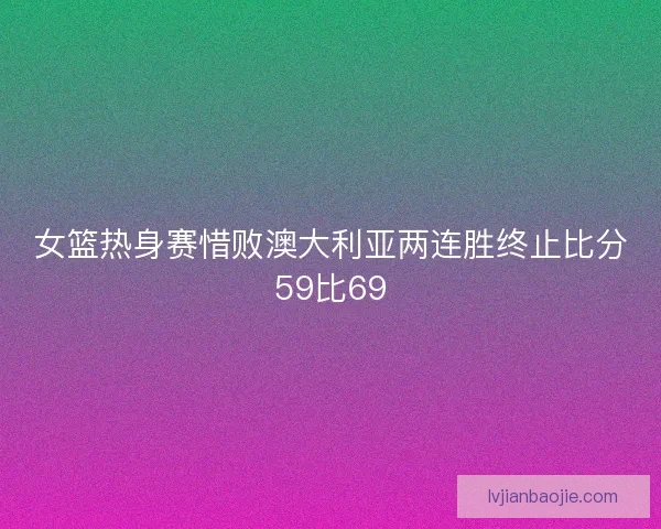 女篮热身赛惜败澳大利亚两连胜终止比分59比69 女篮热身赛惜败澳大利亚两连胜终止比分59比69