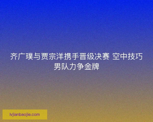齐广璞与贾宗洋携手晋级决赛 空中技巧男队力争金牌