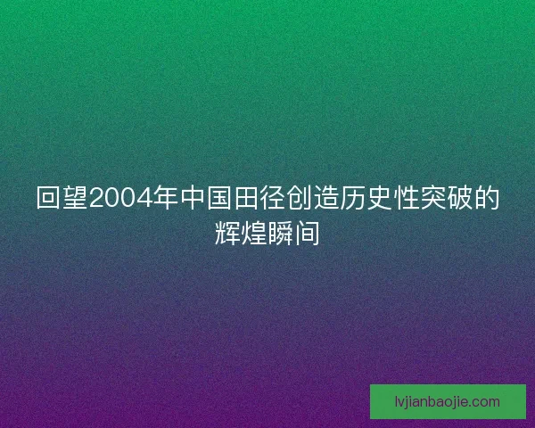 回望2004年中国田径创造历史性突破的辉煌瞬间